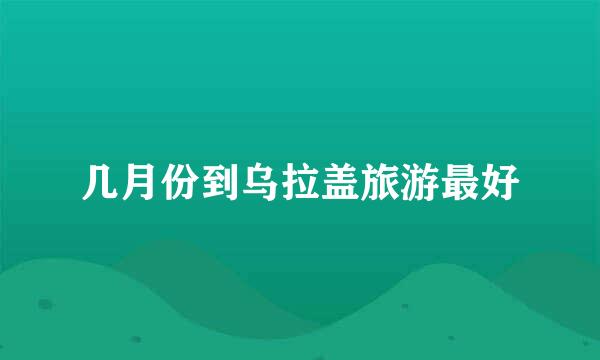 几月份到乌拉盖旅游最好