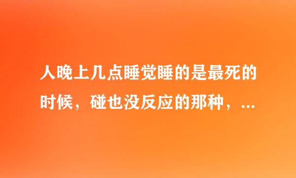 人晚上几点睡觉睡的是最死的时候，碰也没反应的那种，请各位告诉一下，需要有医学根据的，不要瞎说，谢谢