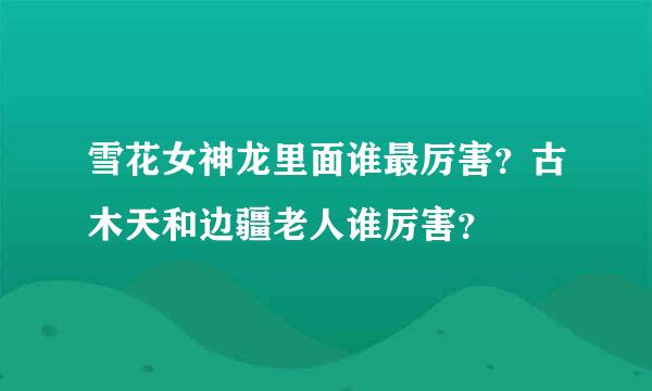 雪花女神龙里面谁最厉害？古木天和边疆老人谁厉害？