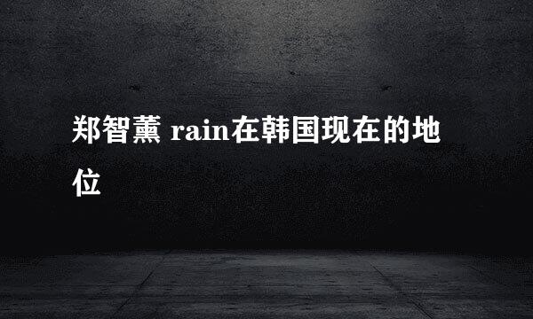 郑智薰 rain在韩国现在的地位