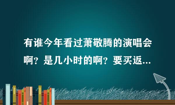 有谁今年看过萧敬腾的演唱会啊？是几小时的啊？要买返程的火车票，不能确定几点结束啊！求助啦