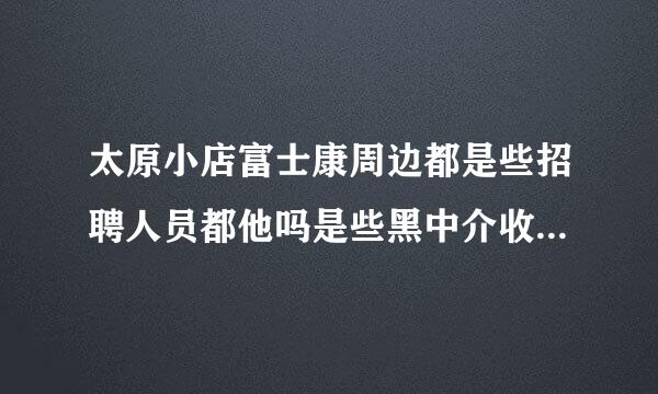 太原小店富士康周边都是些招聘人员都他吗是些黑中介收费的吗的？