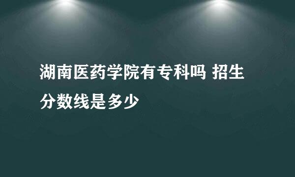 湖南医药学院有专科吗 招生分数线是多少