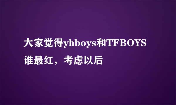 大家觉得yhboys和TFBOYS谁最红，考虑以后