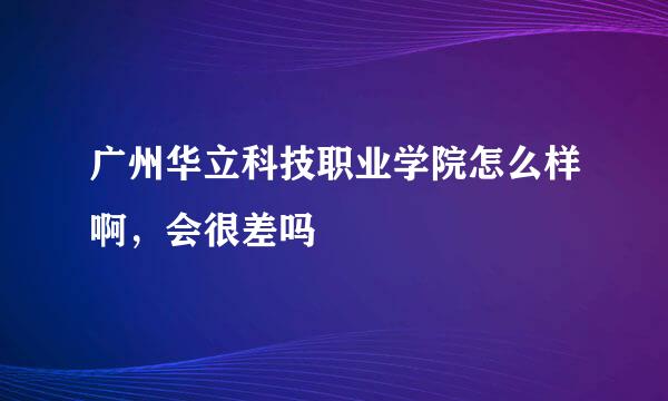 广州华立科技职业学院怎么样啊，会很差吗