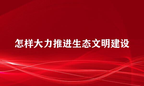 怎样大力推进生态文明建设