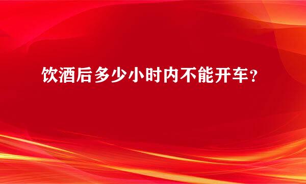 饮酒后多少小时内不能开车？