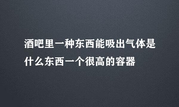 酒吧里一种东西能吸出气体是什么东西一个很高的容器