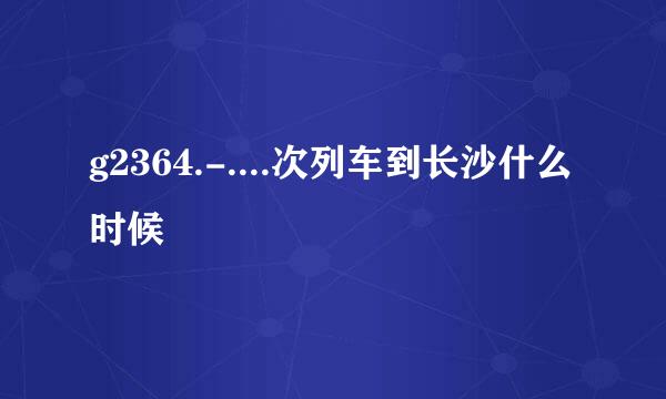 g2364.-....次列车到长沙什么时候