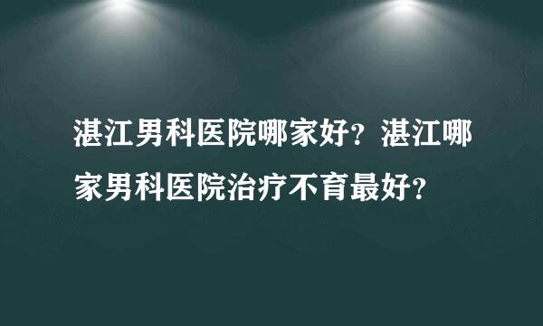 湛江男科医院哪家好？湛江哪家男科医院治疗不育最好？