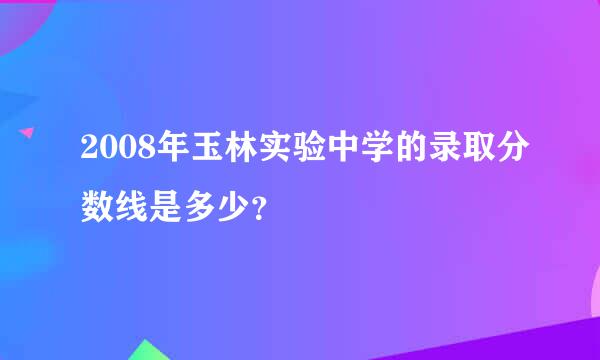 2008年玉林实验中学的录取分数线是多少？