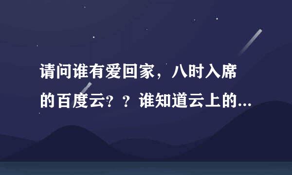 请问谁有爱回家，八时入席 的百度云？？谁知道云上的日子这个昵称的百度云盘的分享链接呢？