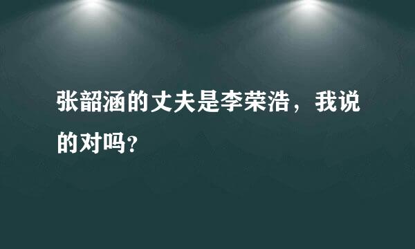 张韶涵的丈夫是李荣浩，我说的对吗？