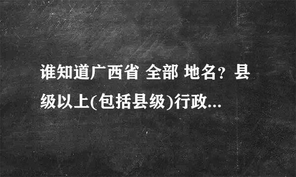 谁知道广西省 全部 地名？县级以上(包括县级)行政区，全部地名