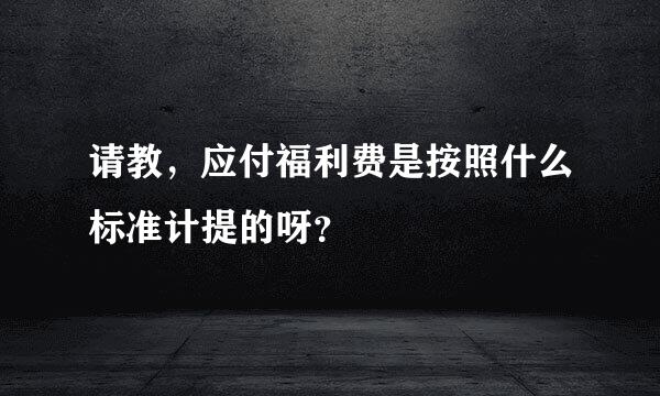 请教，应付福利费是按照什么标准计提的呀？