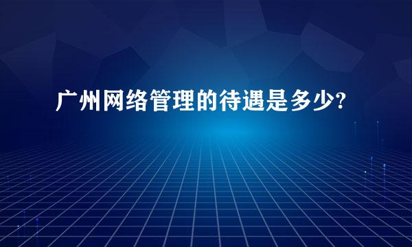 广州网络管理的待遇是多少?