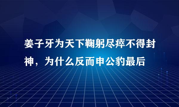 姜子牙为天下鞠躬尽瘁不得封神，为什么反而申公豹最后