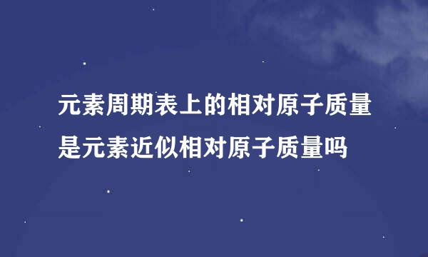 元素周期表上的相对原子质量是元素近似相对原子质量吗