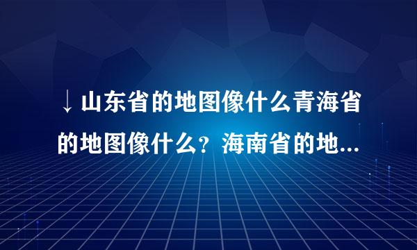 ↓山东省的地图像什么青海省的地图像什么？海南省的地图像什么？黑龙江省的地图像什么？