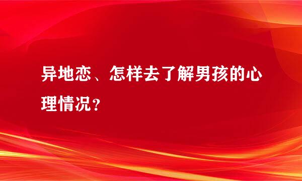 异地恋、怎样去了解男孩的心理情况？