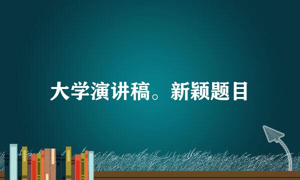 大学演讲稿。新颖题目