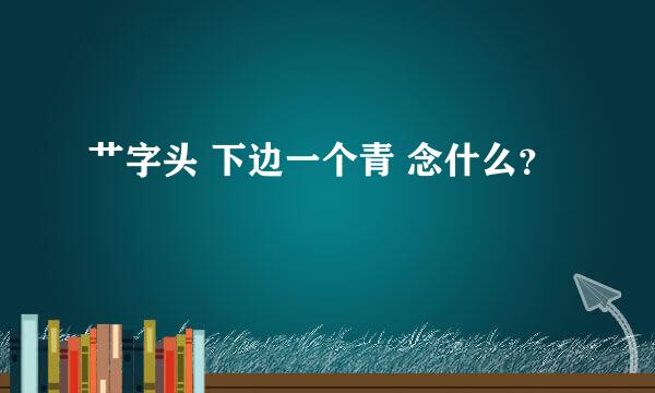 艹字头 下边一个青 念什么？