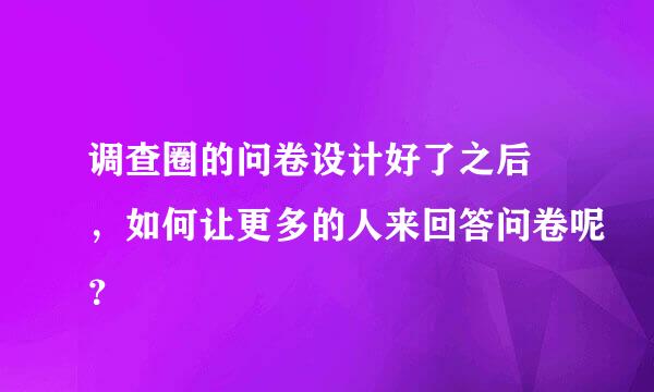 调查圈的问卷设计好了之后 ，如何让更多的人来回答问卷呢？