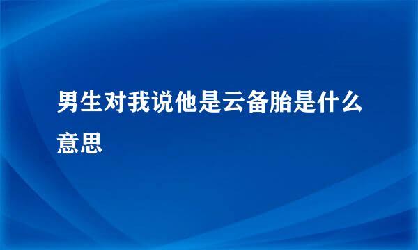 男生对我说他是云备胎是什么意思