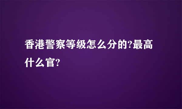 香港警察等级怎么分的?最高什么官?