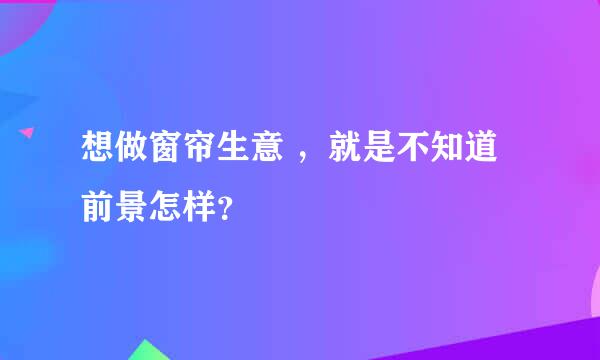 想做窗帘生意 ，就是不知道前景怎样？