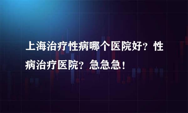 上海治疗性病哪个医院好？性病治疗医院？急急急！