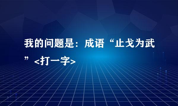 我的问题是：成语“止戈为武”<打一字>