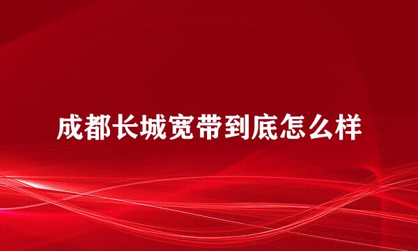 成都长城宽带到底怎么样