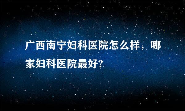 广西南宁妇科医院怎么样，哪家妇科医院最好?