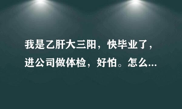 我是乙肝大三阳，快毕业了，进公司做体检，好怕。怎么躲过去呀，希望大家可以帮我？？？