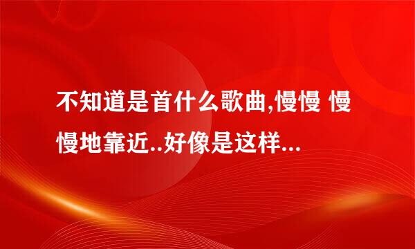 不知道是首什么歌曲,慢慢 慢慢地靠近..好像是这样的,在什么最强音,好声音出现过的好像