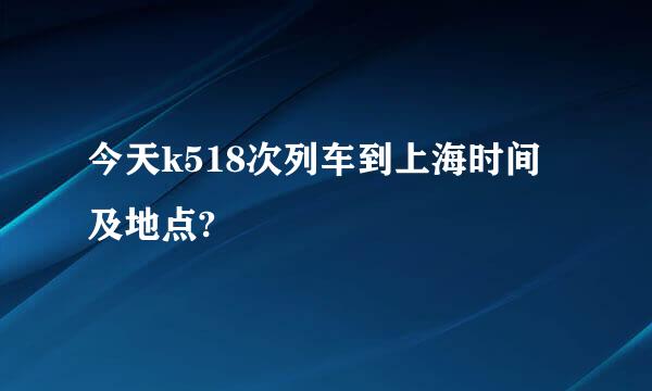 今天k518次列车到上海时间及地点?