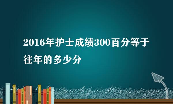 2016年护士成绩300百分等于往年的多少分