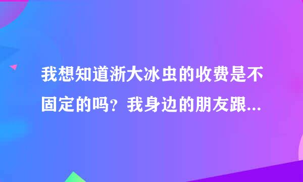 我想知道浙大冰虫的收费是不固定的吗？我身边的朋友跟我说的都不一样。