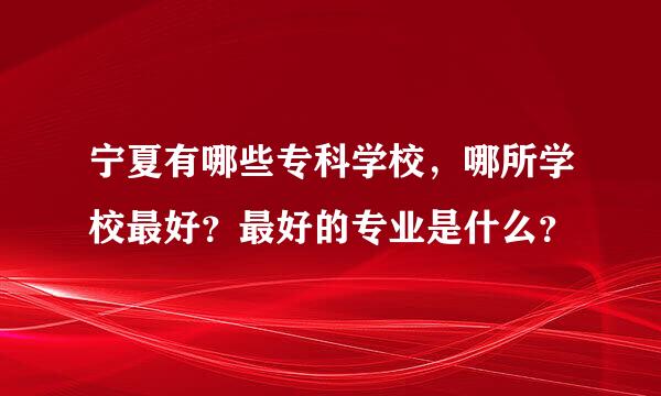 宁夏有哪些专科学校，哪所学校最好？最好的专业是什么？