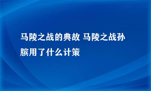 马陵之战的典故 马陵之战孙膑用了什么计策