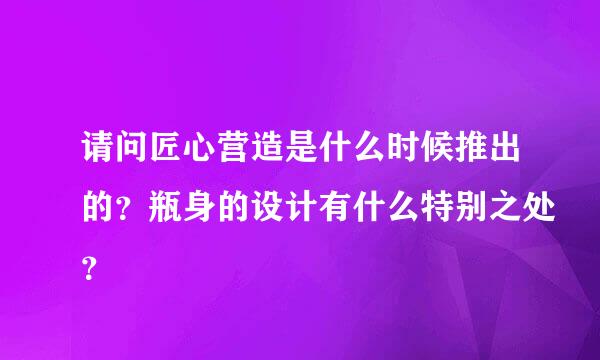 请问匠心营造是什么时候推出的？瓶身的设计有什么特别之处？