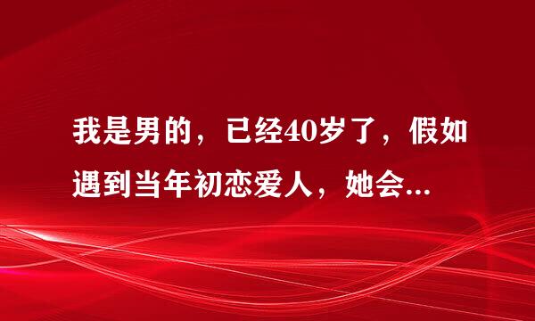 我是男的，已经40岁了，假如遇到当年初恋爱人，她会怎么想，是我提出的分手她还可能和我说话吗