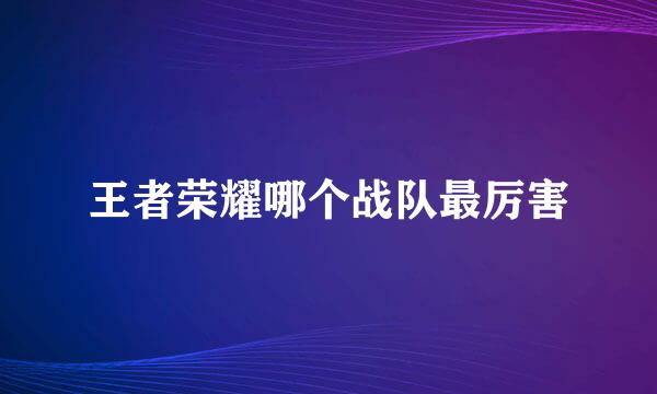 王者荣耀哪个战队最厉害