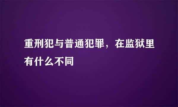 重刑犯与普通犯罪，在监狱里有什么不同