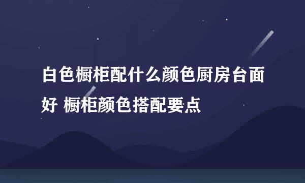 白色橱柜配什么颜色厨房台面好 橱柜颜色搭配要点