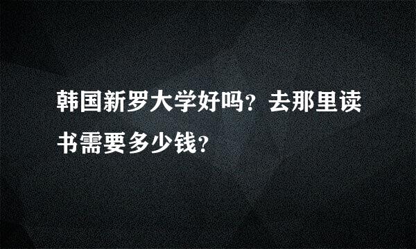 韩国新罗大学好吗？去那里读书需要多少钱？