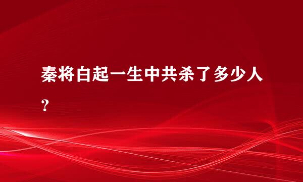 秦将白起一生中共杀了多少人？