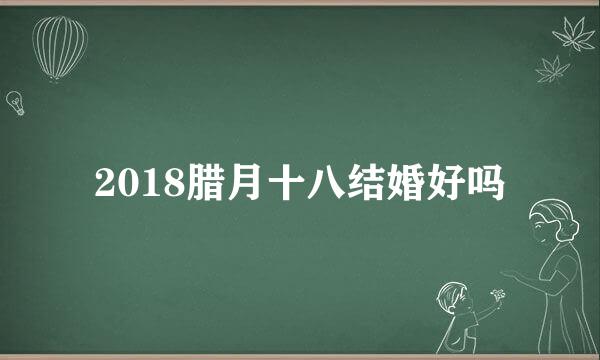 2018腊月十八结婚好吗