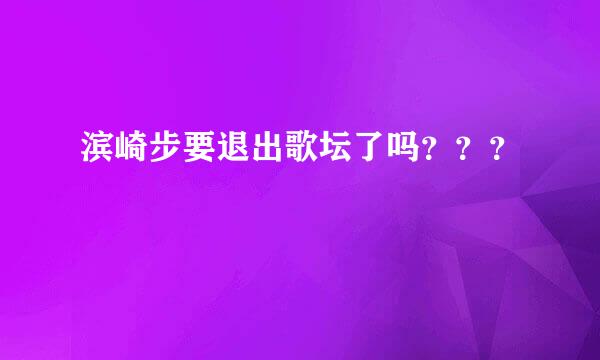 滨崎步要退出歌坛了吗？？？